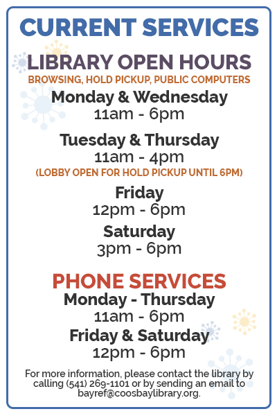 Current services: Library open hours (browsing, hold pickup, public computers), Monday & Wednesday 11am-6pm, Tuesday & Thursday 11am-4pm (lobby open for hold pickup until 6pm), Friday 12-6pm, Saturday 3-6pm, Phone Services Monday-Thursday 11am-6pm and Friday & Saturday 12-6pm. For more information, please contact the library by calling (541) 269-1101 or by sending an email to bayref@coosbaylibrary.org.
